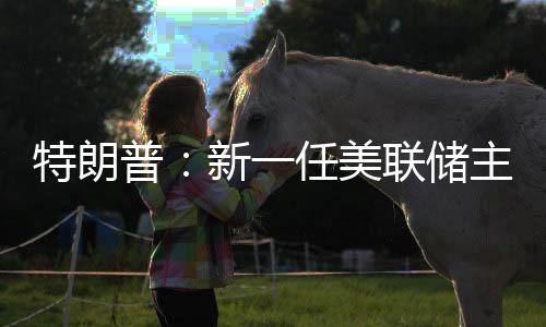 特朗普：新一任美联储主席录用成果将很快发布-PC28