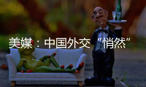 美媒：中国外交“悄然”干了一件大事-加拿大28