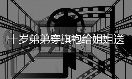十岁弟弟穿旗袍给姐姐送考,父亲:用了“钞才能”-PC28预测