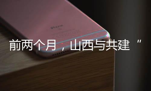 前两个月,山西与共建“一带一路”国家进出口同比增加36.2%-加拿大28