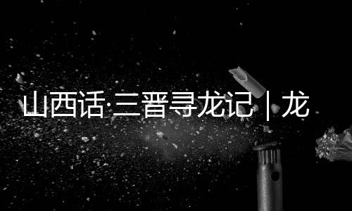 山西话·三晋寻龙记|龙翔山西,留下这些地名-加拿大28