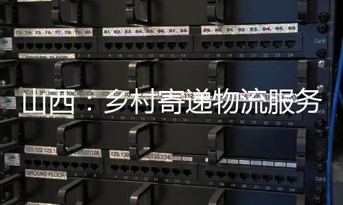 山西:乡村寄递物流服务全掩盖持续提质增效-PC28