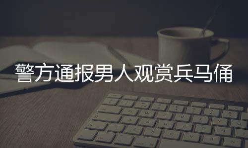 警方通报男人观赏兵马俑时跳至坑内-PC28