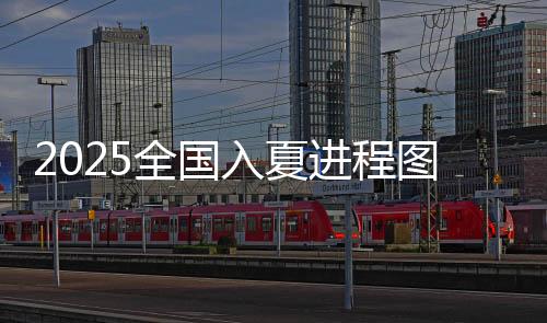 2025全国入夏进程图出炉,夏天的脚步到哪儿了-PC28预测